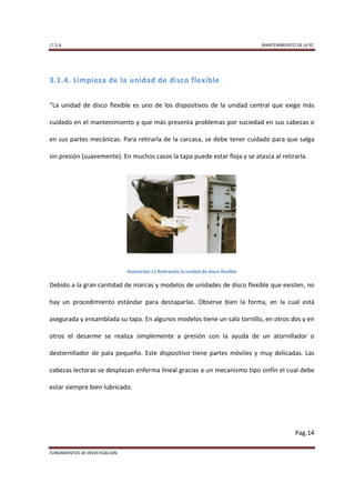 I.T.S.A                                                                               MANTENIMIENTO DE LA PC




3.1.4. Limpieza de la unidad de disco flexible


“La unidad de disco flexible es uno de los dispositivos de la unidad central que exige más

cuidado en el mantenimiento y que más presenta problemas por suciedad en sus cabezas o

en sus partes mecánicas. Para retirarla de la carcasa, se debe tener cuidado para que salga

sin presión (suavemente). En muchos casos la tapa puede estar floja y se atasca al retirarla.




                               Ilustración 11 Retirando la unidad de disco flexible

Debido a la gran cantidad de marcas y modelos de unidades de disco flexible que existen, no

hay un procedimiento estándar para destaparlas. Observe bien la forma, en la cual está

asegurada y ensamblada su tapa. En algunos modelos tiene un salo tornillo, en otros dos y en

otros el desarme se realiza simplemente a presión con la ayuda de un atornillador o

destornillador de pala pequeño. Este dispositivo tiene partes móviles y muy delicadas. Las

cabezas lectoras se desplazan enferma lineal gracias a un mecanismo tipo sinfín el cual debe

estar siempre bien lubricado.




                                                                                                    Pag.14

FUNDAMENTOS DE INVESTIGACION
 