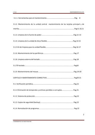 I.T.S.A                                                              MANTENIMIENTO DE LA PC



3.1.1. Herramientas para el mantenimiento………………………………………………………..Pág. 8


3.1.2. Mantenimiento de la unidad central mantenimiento de las tarjetas principal y de

interfaz…………………………………………………………………………………………………………………Pag.9, 10,11


3.1.3. Limpieza de la fuente de poder…………………………………………………………………Pág.11-13


3.1.4. Limpieza de la unidad de disco flexible…………………………………………………….Pag.14-15


3.1.5 Kit de limpieza para la unidad flexible……………………………………………………….Pág.16-17


3.1.6. Mantenimiento de los periféricos……………………………………………………………..Pag.17


3.1.8. Limpieza externa del teclado…………………………………………………………………….Pag.18


3.1.7El teclado..…………………………………………………………………………………………………. Pag18


3.1.9. Mantenimiento del mouse………………………………………………………………………..Pag.19-20


CAPITULO 4 MANTENIMIENTO CORRECTIVO……………………………………………………… Pag20-21


4.1. Verificación periódica…………………………………………………………………………………..Pag.21


4.1.1 Eliminación de temporales y archivos perdidos o corruptos…………………….. Pag.21.


4.1.2. Sistema de protección……………………………………………………………………………… Pag.22


4.1.3. Copias de seguridad (backup)………………………………………………………………….. Pag.22


4.1.4. Reinstalación de programas……………………………………………………………………… Pag.22


                                                                                         2


FUNDAMENTOS DE INVESTIGACION
 