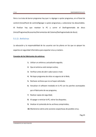 I.T.S.A                                                                           MANTENIMIENTO DE LA PC



Pero si se trata de borrar programas hay que ir a Agregar o quitar programas, en el Panel de

control (Inicio/Panel de control/Agregar o quitar programas), y seleccionar los descartables.

Al        finalizar   hay   que   resetear   la   PC   y   correr   el   Desfragmentado    de     disco

(Inicio/Programas/Accesorios/Herramientas del Sistema/Desfragmentado de disco).


5.1.2. Antivirus


La educación y la responsabilidad de los usuarios son los pilares en los que se apoyan los

expertos en seguridad informática para espantar virus y crackers.


Consejos de los fabricantes de antivirus:


                        1. Utilizar un antivirus y actualizarlo seguido;

                        2. Que el antivirus esté siempre activo;

                        3. Verificar antes de abrir cada nuevo e-mail;

                        4. No bajar programas de sitios no seguros de la Web;

                        5. Rechazar archivos que no se hayan solicitado;

                        6. Actualizar el software instalado en la PC con los parches aconsejados

                            por el fabricante de ese programa;

                        7. Realizar copias de seguridad;

                        8. Al apagar o reiniciar la PC, retirar los disquetes;

                        9. Analizar el contenido de los archivos comprimidos;

                        10. Mantenerse alerta ante acciones sospechosas de posibles virus;


                                                                                                Pag.25



FUNDAMENTOS DE INVESTIGACION
 