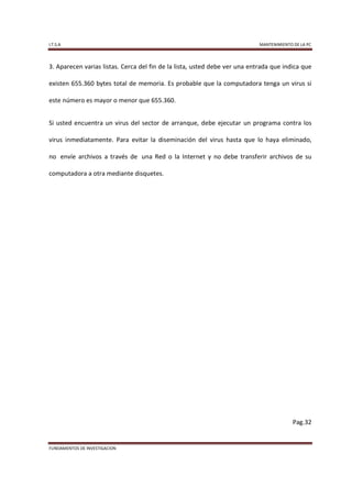 I.T.S.A                                                                     MANTENIMIENTO DE LA PC



3. Aparecen varias listas. Cerca del fin de la lista, usted debe ver una entrada que indica que

existen 655.360 bytes total de memoria. Es probable que la computadora tenga un virus si

este número es mayor o menor que 655.360.


Si usted encuentra un virus del sector de arranque, debe ejecutar un programa contra los

virus inmediatamente. Para evitar la diseminación del virus hasta que lo haya eliminado,

no envíe archivos a través de una Red o la Internet y no debe transferir archivos de su

computadora a otra mediante disquetes.




                                                                                          Pag.32


FUNDAMENTOS DE INVESTIGACION
 