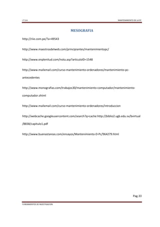 I.T.S.A                                                               MANTENIMIENTO DE LA PC




                                   MESOGRAFIA

http://riie.com.pe/?a=49543


http://www.maestrosdelweb.com/principiantes/mantenimientopc/


http://www.enplenitud.com/nota.asp?articuloID=1548


http://www.mailxmail.com/curso-mantenimiento-ordenadores/mantenimiento-pc-

antecedentes


http://www.monografias.com/trabajos30/mantenimiento-computador/mantenimiento-

computador.shtml


http://www.mailxmail.com/curso-mantenimiento-ordenadores/introduccion


http://webcache.googleusercontent.com/search?q=cache:http://biblio2.ugb.edu.sv/bvirtual

/8838/capitulo1.pdf


http://www.buenastareas.com/ensayos/Mantenimiento-D-Pc/964279.html




                                                                                    Pag.33

FUNDAMENTOS DE INVESTIGACION
 