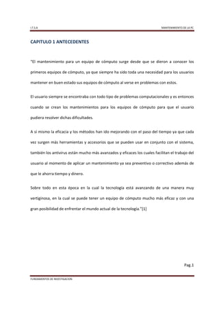 I.T.S.A                                                                    MANTENIMIENTO DE LA PC




CAPITULO 1 ANTECEDENTES


“El mantenimiento para un equipo de cómputo surge desde que se dieron a conocer los

primeros equipos de cómputo, ya que siempre ha sido toda una necesidad para los usuarios

mantener en buen estado sus equipos de cómputo al verse en problemas con estos.


El usuario siempre se encontraba con todo tipo de problemas computacionales y es entonces

cuando se crean los mantenimientos para los equipos de cómputo para que el usuario

pudiera resolver dichas dificultades.


A sí mismo la eficacia y los métodos han ido mejorando con el paso del tiempo ya que cada

vez surgen más herramientas y accesorios que se pueden usar en conjunto con el sistema,

también los antivirus están mucho más avanzados y eficaces los cuales facilitan el trabajo del

usuario al momento de aplicar un mantenimiento ya sea preventivo o correctivo además de

que le ahorra tiempo y dinero.


Sobre todo en esta época en la cual la tecnología está avanzando de una manera muy

vertiginosa, en la cual se puede tener un equipo de cómputo mucho más eficaz y con una

gran posibilidad de enfrentar el mundo actual de la tecnología.”[1]




                                                                                          Pag.1


FUNDAMENTOS DE INVESTIGACION
 