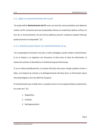 I.T.S.A                                                                   MANTENIMIENTO DE LA PC




1.1. ¿Qué es mantenimiento de la pc?


“Se puede definir Mantenimiento del PC como una serie de rutinas periódicas que debemos

realizar a la PC, necesarias para que computadora ofrezca un rendimiento óptimo y eficaz a la

hora de su funcionamiento. De esta forma podemos prevenir o detectar cualquier falla que

pueda presentar el computador”. [1]


1.1.1. Razones para hacer un mantenimiento al pc


“Las computadoras funcionan muy bien y están protegidas cuando reciben mantenimiento.

Si no se limpian y se organizan con frecuencia, el disco duro se llena de información, el

sistema de archivos se desordena y el rendimiento general disminuye.


Si no se realiza periódicamente un escaneo del disco duro para corregir posibles errores o

fallas, una limpieza de archivos y la desfragmentación del disco duro, la información estará

más desprotegida y será más difícil de recuperar.


El mantenimiento que se debe hacer, se puede resumir en tres aspectos básicos importantes,

los cuales son”: [1]


            1. Diagnóstico.

            2. Limpieza.

            3. Desfragmentación.




                                                                                         Pag.2


FUNDAMENTOS DE INVESTIGACION
 