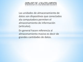 Las unidades de almacenamiento de
datos son dispositivos que conectados
ala computadora permiten el
almacenamiento de información
(artículos).
En general hacen referencia al
almacenamiento masivo es decir de
grandes cantidades de datos.
 