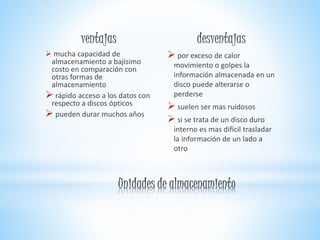  mucha capacidad de
almacenamiento a bajísimo
costo en comparación con
otras formas de
almacenamiento
 rápido acceso a los datos con
respecto a discos ópticos
 pueden durar muchos años
 por exceso de calor
movimiento o golpes la
información almacenada en un
disco puede alterarse o
perderse
 suelen ser mas ruidosos
 si se trata de un disco duro
interno es mas difícil trasladar
la información de un lado a
otro
 
