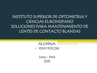 INSTITUTO SUPERIOR DE OPTOMETRIA Y
        CIENCIAS EUROHISPANO
SOLUCIONES PARA MANTENIMIENTO DE
    LENTES DE CONTACTO BLANDAS


            ALUMNA:
           YENY POCORI

            Lima – Perú
               2011
 