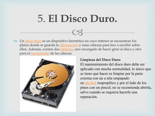 
 Un disco duro es un dispositivo hermético en cuyo interior se encuentran los
platos donde se guarda la información y unas cabezas para leer o escribir sobre
ellos. Además, existen dos motores, uno encargado de hacer girar el disco y otro
para el movimiento de las cabezas.
5. El Disco Duro.
Limpieza del Disco Duro:
El mantenimiento del disco duro debe ser
aplicado con mucha normalidad, lo único que
se tiene que hacer es limpiar por la parte
externa con un a tela empapado
en alcohol isopropílico y por el lado de los
pines con un pincel; no se recomienda abrirla,
salvo cuando se requiera hacerle una
reparación.
 
