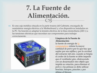 
 Es una caja metálica situada en la parte trasera del Gabinete, encargada de
suministrar energía eléctrica a la Motherboard y a los dispositivos instalados en
la PC. Su función es adaptar la tensión eléctrica de la línea domiciliaria (220 v) a
las tensiones eléctricas que necesitan sus componentes para trabajar
correctamente.
7. La Fuente de
Alimentación.
Limpieza de la Fuente de
Alimentación:
la fuente de energía de la
computadora retiene la mayor
cantidad de polvo por lo que hay que
soplar por sus rejillas y por la cavidad
del extractor del aire. cuando se limpia
el cooler de la fuente se debe impedir
que el ventilador gire, obstruyendo
con un desarmador otro objeto que
impida su rotación, para eliminar el
polvo y las pelusas se debe utilizar
brochas, hisopos, pinceles y por
último el blower.
 