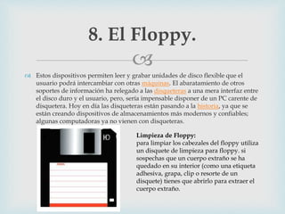 
 Estos dispositivos permiten leer y grabar unidades de disco flexible que el
usuario podrá intercambiar con otras máquinas. El abaratamiento de otros
soportes de información ha relegado a las disqueteras a una mera interfaz entre
el disco duro y el usuario, pero, sería impensable disponer de un PC carente de
disquetera. Hoy en día las disqueteras están pasando a la historia, ya que se
están creando dispositivos de almacenamientos más modernos y confiables;
algunas computadoras ya no vienen con disqueteras.
8. El Floppy.
Limpieza de Floppy:
para limpiar los cabezales del floppy utiliza
un disquete de limpieza para floppy. si
sospechas que un cuerpo extraño se ha
quedado en su interior (como una etiqueta
adhesiva, grapa, clip o resorte de un
disquete) tienes que abrirlo para extraer el
cuerpo extraño.
 