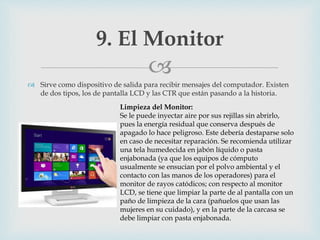
 Sirve como dispositivo de salida para recibir mensajes del computador. Existen
de dos tipos, los de pantalla LCD y las CTR que están pasando a la historia.
9. El Monitor
Limpieza del Monitor:
Se le puede inyectar aire por sus rejillas sin abrirlo,
pues la energía residual que conserva después de
apagado lo hace peligroso. Este debería destaparse solo
en caso de necesitar reparación. Se recomienda utilizar
una tela humedecida en jabón líquido o pasta
enjabonada (ya que los equipos de cómputo
usualmente se ensucian por el polvo ambiental y el
contacto con las manos de los operadores) para el
monitor de rayos catódicos; con respecto al monitor
LCD, se tiene que limpiar la parte de al pantalla con un
paño de limpieza de la cara (pañuelos que usan las
mujeres en su cuidado), y en la parte de la carcasa se
debe limpiar con pasta enjabonada.
 