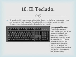 
 Es un dispositivo que nos permite digitar datos y enviarlas al procesador y para
que aparezcan en la pantalla. Este dispositivo pertenece a los de entrada.
Existen un sin fin de variedades de teclados hoy en día.
10. El Teclado.
Limpieza del Teclado:
Voltéalo boca abajo e
inyecta aire entre sus teclas
para retirar el polvo y
cuerpos extraños. No es
necesario retirar las tapas
de las teclas del PC para
lavarlas, su reposición
genera bastantes fallas
mecánicas (se pueden
limpiar pasando entre ellas
un pañuelo humedecido
con jabón líquido).
 