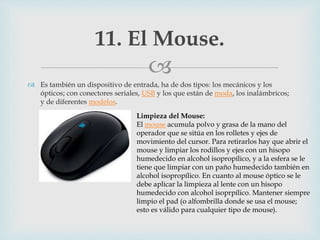 
 Es también un dispositivo de entrada, ha de dos tipos: los mecánicos y los
ópticos; con conectores seriales, USB y los que están de moda, los inalámbricos;
y de diferentes modelos.
11. El Mouse.
Limpieza del Mouse:
El mouse acumula polvo y grasa de la mano del
operador que se sitúa en los rolletes y ejes de
movimiento del cursor. Para retirarlos hay que abrir el
mouse y limpiar los rodillos y ejes con un hisopo
humedecido en alcohol isopropílico, y a la esfera se le
tiene que limpiar con un paño humedecido también en
alcohol isopropílico. En cuanto al mouse óptico se le
debe aplicar la limpieza al lente con un hisopo
humedecido con alcohol isoprpílico. Mantener siempre
limpio el pad (o alfombrilla donde se usa el mouse;
esto es válido para cualquier tipo de mouse).
 