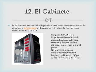 
 Es en donde se almacenan los dispositivos, tales como: el microprocesador, la
memoria, la tarjeta madre, el disco duro y entre otros; hay de dos tipos
estándar: las AT y las ATX.
12. El Gabinete.
Limpieza del Gabinete:
El gabinete debe ser limpiado
con una brocha de extremo a
extremo, y después se debe
utilizar el blower para retirar el
polvo.
No se recomiendan los
disolventes o alcohol para
limpiar el gabinete del PC por
su acción abrasiva y disolvente.
 