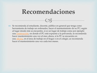 
 Se recomienda al estudiante, docente, público en general que tenga como
herramienta de trabajo un ordenador, hacer el mantenimiento de su PC; según
al lugar donde éste se encuentre, si es un lugar de trabajo como por ejemplo
una construcción, en donde el PC está expuesto a la polvareda, se recomienda
hacer mantenimiento una vez al mes; ahora, si la PC se encuentra en
una oficina, en el área de trabajo en el hogar o en el colegio ,se recomienda
hacer el mantenimiento una vez cada tres meses.
Recomendaciones
 