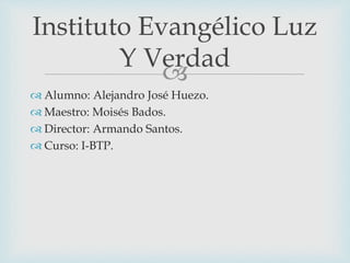 
 Alumno: Alejandro José Huezo.
 Maestro: Moisés Bados.
 Director: Armando Santos.
 Curso: I-BTP.
Instituto Evangélico Luz
Y Verdad
 