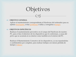 
 OBJETIVO GENERAL
Aplicar el mantenimiento correspondiente al Hardware del ordenador para su
óptimo desempeño, evitar problemas o fallas y corregirlas a tiempo.
 OBJETIVOS ESPECÍFICOS
Realizar el mantenimiento preventivo en el campo del Hardware de nuestro
PC, para evitar el deterioro de los dispositivos que lo conforman, a causa del
polvo que se acumula en su interior como también en el exterior del PC.
Realizar el Mantenimiento Correctivo de los dispositivos, ya sea reparándolos
o cambiándolos por completo, para realizar trabajos con menos pérdida de
tiempo y dinero.
Objetivos
 