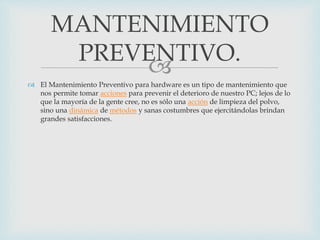 
 El Mantenimiento Preventivo para hardware es un tipo de mantenimiento que
nos permite tomar acciones para prevenir el deterioro de nuestro PC; lejos de lo
que la mayoría de la gente cree, no es sólo una acción de limpieza del polvo,
sino una dinámica de métodos y sanas costumbres que ejercitándolas brindan
grandes satisfacciones.
MANTENIMIENTO
PREVENTIVO.
 