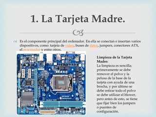 
 Es el componente principal del ordenador. En ella se conectan e insertan varios
dispositivos, como: tarjeta de video, buses de datos, jumpers, conectores ATX,
el procesador y entre otros.
1. La Tarjeta Madre.
Limpieza de la Tarjeta
Madre:
La limpieza es sencilla;
primeramente se debe
remover el polvo y la
pelusa de la base de la
tarjeta con ayuda de una
brocha, y por último se
debe retirar todo el polvo
se debe utilizar el blower,
pero antes de esto, se tiene
que fijar bien los jumpers
o puentes de
configuración.
 