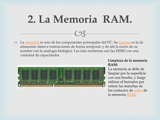 
 La memoria es uno de los componentes principales del PC. Su función es la de
almacenar datos e instrucciones de forma temporal, y de ahí la razón de su
nombre con la analogía biológica. Las más modernas son las DDR2 con una
variedad de capacidades.
2. La Memoria RAM.
Limpieza de la memoria
RAM:
La memoria se debe de
limpiar por la superficie
con una brocha, y luego
utilizar el borrador par
retirar las manchas de
los contactos de cobre de
la memoria RAM.
 