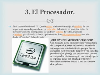 
 Es el comandante en el PC. Quien marca el ritmo de trabajo, el cerebro. Es tan
importante como la placa base. La velocidad del mismo no lo define todo. Es
menester que esté acompañado de un buen sistema de video, memoria
y modem, para hacerlo trabajar óptimamente. Los microprocesadores son, sin
duda, el "cerebro" del ordenador.
3. El Procesador.
¿QUE HAY DEL MICROPROCESADOR?
Con respecto a este dispositivo muy importante
del computador, no se recomienda sacarlo del
zócalo para su mantenimiento, porque éste se
encuentra bien protegido del polvo y la suciedad
por dentro(los pines)y por precaución a que no
se rompan los pines con algún mal manejo; pero
se le puede pasar con brocha por la parte
descubierta con una brocha o una tela que no
deje pelusas.
 