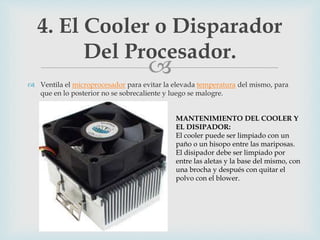 
 Ventila el microprocesador para evitar la elevada temperatura del mismo, para
que en lo posterior no se sobrecaliente y luego se malogre.
4. El Cooler o Disparador
Del Procesador.
MANTENIMIENTO DEL COOLER Y
EL DISIPADOR:
El cooler puede ser limpiado con un
paño o un hisopo entre las mariposas.
El disipador debe ser limpiado por
entre las aletas y la base del mismo, con
una brocha y después con quitar el
polvo con el blower.
 