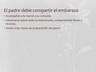 El padre debe compartir el embarazo
• Acompañar a la mamá a su consulta.
• Informarse sobre todo lo relacionado, compartiendo libros y
revistas.
• Asistir a las clases de preparación del parto.
 