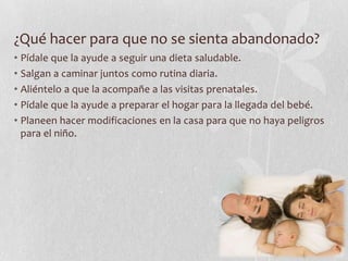 ¿Qué hacer para que no se sienta abandonado?
• Pídale que la ayude a seguir una dieta saludable.
• Salgan a caminar juntos como rutina diaria.
• Aliéntelo a que la acompañe a las visitas prenatales.
• Pídale que la ayude a preparar el hogar para la llegada del bebé.
• Planeen hacer modificaciones en la casa para que no haya peligros
para el niño.
 