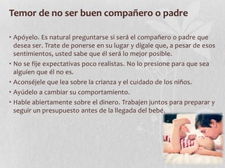 Temor de no ser buen compañero o padre
• Apóyelo. Es natural preguntarse si será el compañero o padre que
desea ser. Trate de ponerse en su lugar y dígale que, a pesar de esos
sentimientos, usted sabe que él será lo mejor posible.
• No se fije expectativas poco realistas. No lo presione para que sea
alguien que él no es.
• Aconséjele que lea sobre la crianza y el cuidado de los niños.
• Ayúdelo a cambiar su comportamiento.
• Hable abiertamente sobre el dinero. Trabajen juntos para preparar y
seguir un presupuesto antes de la llegada del bebé.
 