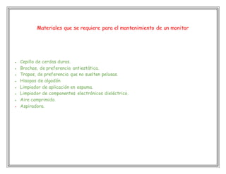 Materiales que se requiere para el mantenimiento de un monitor
 Cepillo de cerdas duras.
 Brochas, de preferencia antiestática.
 Trapos, de preferencia que no suelten pelusas.
 Hisopos de algodón
 Limpiador de aplicación en espuma.
 Limpiador de componentes electrónicos dieléctrico.
 Aire comprimido.
 Aspiradora.
 