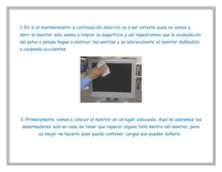 1.-En si el mantenimiento a continuación descrito va a ser externo pues no vamos a
abrir el monitor solo vamos a limpiar su superficie y así impediremos que la acumulación
del polvo o pelusa llegue a obstruir las ventilas y se sobrecaliente el monitor dañándolo
o causando accidentes.
2.-Primeramente vamos a colocar el monitor en un lugar adecuado. Aquí no usaremos los
desarmadores solo en caso de tener que reparar alguna falla dentro del monitor, pero
es mejor no hacerlo pues puede contener cargas que pueden dañarlo.
 