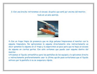 3.-Con una brocha retiraremos el exceso de polvo que esté por encima del monitor,
todo en un solo sentido.
4.-Con un trapo limpio de presencia que no deje pelusas limpiaremos el monitor con la
espuma limpiadora. No aplicaremos la espuma directamente sino indirectamente es
decir ponemos la espuma en el trapo y la esparcimos un poco para que no haya un exceso
de espuma en ciertas partes. Con esto evitamos que pueda caer espuma dentro del
monitor.
Utilizamos el líquido antiestático para las pantallas de los equipos y lo aplicamos directa
o indirectamente preferentemente usar la última opción pues evitaríamos que el líquido
entrara por la pantalla si no se evaporara rápido.
 