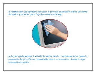 5.-Podemos usar una aspiradora para sacar el polvo que se encuentra dentro del monito
del monitor y así evitar que el flujo de corriente se detenga.
6.-Con esto prolongaremos la vida útil de nuestro monitor y evitaremos por un tiempo la
acumulación del polvo. Esto es recomendable hacerlo cada bimestre o trimestre según
la ubicación del monitor
 