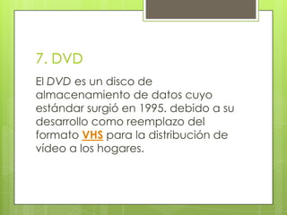 7. DVD
El DVD es un disco de
almacenamiento de datos cuyo
estándar surgió en 1995. debido a su
desarrollo como reemplazo del
formato VHS para la distribución de
vídeo a los hogares.
 