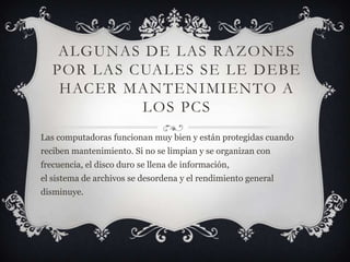 Algunas de las Razones Por Las CUALES SE LE DEBE HACER MANTENIMIENTO A LOS PCSLas computadoras funcionan muy bien y están protegidas cuando reciben mantenimiento. Si no se limpian y se organizan con frecuencia, el disco duro se llena de información, el sistema de archivos se desordena y el rendimiento general disminuye.