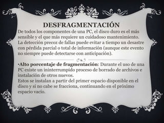 DESFRAGMENTACIÓNDe todos los componentes de una PC, el disco duro es el más sensible y el que más requiere un cuidadoso mantenimiento.La detección precoz de fallas puede evitar a tiempo un desastre con pérdida parcial o total de información (aunque este evento no siempre puede detectarse con anticipación).Alto porcentaje de fragmentación: Durante el uso de una PC existe un ininterrumpido proceso de borrado de archivos e instalación de otros nuevos.Estos se instalan a partir del primer espacio disponible en el disco y si no cabe se fracciona, continuando en el próximo espacio vacío.