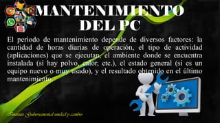 MANTENIMIENTO
DEL PC
El periodo de mantenimiento depende de diversos factores: la
cantidad de horas diarias de operación, el tipo de actividad
(aplicaciones) que se ejecutan, el ambiente donde se encuentra
instalada (si hay polvo, calor, etc.), el estado general (si es un
equipo nuevo o muy usado), y el resultado obtenido en el último
mantenimiento.
Instituto Gubernamental unidad y cambio
 