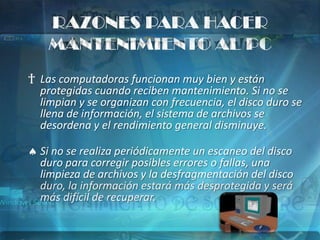 RAZONES PARA HACER
    MANTENIMIENTO AL PC
† Las computadoras funcionan muy bien y están
  protegidas cuando reciben mantenimiento. Si no se
  limpian y se organizan con frecuencia, el disco duro se
  llena de información, el sistema de archivos se
  desordena y el rendimiento general disminuye.

  Si no se realiza periódicamente un escaneo del disco
  duro para corregir posibles errores o fallas, una
  limpieza de archivos y la desfragmentación del disco
  duro, la información estará más desprotegida y será
  más difícil de recuperar.
 
