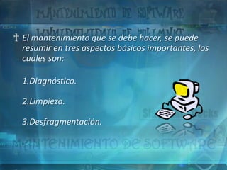 † El mantenimiento que se debe hacer, se puede
  resumir en tres aspectos básicos importantes, los
  cuales son:

  1.Diagnóstico.

  2.Limpieza.

  3.Desfragmentación.
 
