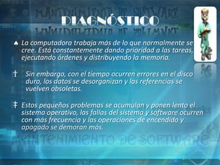 DIAGNÓSTICO
    La computadora trabaja más de lo que normalmente se
    cree. Está constantemente dando prioridad a las tareas,
    ejecutando órdenes y distribuyendo la memoria.

†    Sin embargo, con el tiempo ocurren errores en el disco
     duro, los datos se desorganizan y las referencias se
     vuelven obsoletas.

‡ Estos pequeños problemas se acumulan y ponen lento el
  sistema operativo, las fallas del sistema y software ocurren
  con más frecuencia y las operaciones de encendido y
  apagado se demoran más.
 