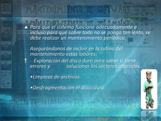Para que el sistema funcione adecuadamente e
  incluso para que sobre todo no se ponga tan lento, se
  debe realizar un mantenimiento periódico.
 Asegurándonos de incluir en la rutina del
 mantenimiento estas labores:
† Exploración del disco duro para saber si tiene
 errores y      solucionar los sectores alterados.
  •Limpieza de archivos.
  •Desfragmentación el disco duro.
 