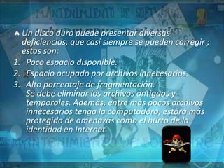 Un disco duro puede presentar diversas
  deficiencias, que casi siempre se pueden corregir ;
  estas son:
1. Poco espacio disponible.
2. Espacio ocupado por archivos innecesarios.
3. Alto porcentaje de fragmentación.
   Se debe eliminar los archivos antiguos y
   temporales. Además, entre más pocos archivos
   innecesarios tenga la computadora, estará más
   protegida de amenazas como el hurto de la
   identidad en Internet.
 