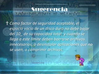 Sugerencia

† Como factor de seguridad aceptable, el
  espacio vacío de un disco duro no debe bajar
  del 10_ de su capacidad total, y cuando se
  llega a este límite deben borrarse archivos
  innecesarios, o desinstalar aplicaciones que no
  se usen, o comprimir archivos.
 