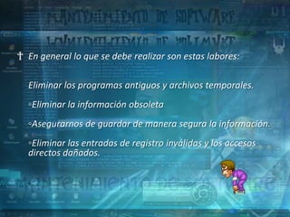 † En general lo que se debe realizar son estas labores:

  Eliminar los programas antiguos y archivos temporales.
  ◦Eliminar la información obsoleta
  ◦Asegurarnos de guardar de manera segura la información.
  ◦Eliminar las entradas de registro inválidas y los accesos
  directos dañados.
 