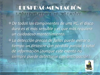 DESFRAGMENTACIÓN

De todos los componentes de una PC, el disco
 duro es el más sensible y el que más requiere
 un cuidadoso mantenimiento.
La detección precoz de fallas puede evitar a
 tiempo un desastre con pérdida parcial o total
 de información (aunque este evento no
 siempre puede detectarse con anticipación).
 