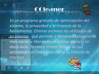CCleaner
Es un programa gratuito de optimización del
sistema, la privacidad y la limpieza de la
herramienta. Elimina archivos no utilizados de
su sistema - que permite a Windows funcionen
más rápido y liberando un valioso espacio en
disco duro. También limpia rastros de sus
actividades en línea tales como su historia de
Internet.
 