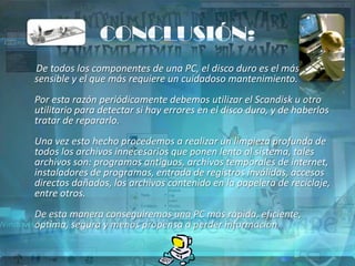 CONCLUSIÓN:
De todos los componentes de una PC, el disco duro es el más
sensible y el que más requiere un cuidadoso mantenimiento.
Por esta razón periódicamente debemos utilizar el Scandisk u otro
utilitario para detectar si hay errores en el disco duro, y de haberlos
tratar de repararlo.
Una vez esto hecho procedemos a realizar un limpieza profunda de
todos los archivos innecesarios que ponen lento al sistema, tales
archivos son: programas antiguos, archivos temporales de internet,
instaladores de programas, entrada de registros inválidas, accesos
directos dañados, los archivos contenido en la papelera de reciclaje,
entre otros.
De esta manera conseguiremos una PC más rápida, eficiente,
optima, segura y menos propensa a perder información.
 