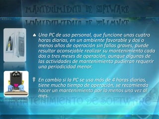 Una PC de uso personal, que funcione unas cuatro
  horas diarias, en un ambiente favorable y dos o
  menos años de operación sin fallas graves, puede
  resultar aconsejable realizar su mantenimiento cada
  dos o tres meses de operación, aunque algunas de
  las actividades de mantenimiento pudieran requerir
  una periodicidad menor.

‡ En cambio si la PC se usa más de 4 horas diarias,
  tiene mucho tiempo de operación, se recomienda
  hacer un mantenimiento por lo menos una vez al
  mes.
 