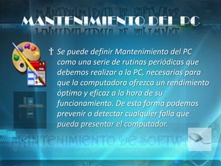 MANTENIMIENTO DEL PC

   † Se puede definir Mantenimiento del PC
     como una serie de rutinas periódicas que
     debemos realizar a la PC, necesarias para
     que la computadora ofrezca un rendimiento
     óptimo y eficaz a la hora de su
     funcionamiento. De esta forma podemos
     prevenir o detectar cualquier falla que
     pueda presentar el computador.
 