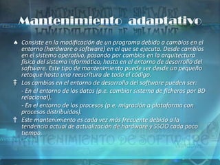 Mantenimiento adaptativo
  Consiste en la modificación de un programa debido a cambios en el
  entorno (hardware o software) en el que se ejecuta. Desde cambios
  en el sistema operativo, pasando por cambios en la arquitectura
  física del sistema informático, hasta en el entorno de desarrollo del
  software. Este tipo de mantenimiento puede ser desde un pequeño
  retoque hasta una reescritura de todo el código.
‡ Los cambios en el entorno de desarrollo del software pueden ser:
  - En el entorno de los datos (p.e. cambiar sistema de ficheros por BD
  relacional).
  - En el entorno de los procesos (p.e. migración a plataforma con
  procesos distribuidos).
† Este mantenimiento es cada vez más frecuente debido a la
  tendencia actual de actualización de hardware y SSOO cada poco
  tiempo.
 