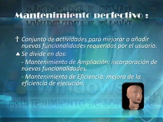 Mantenimiento perfectivo :

† Conjunto de actividades para mejorar o añadir
  nuevas funcionalidades requeridas por el usuario.
  Se divide en dos:
  - Mantenimiento de Ampliación: incorporación de
  nuevas funcionalidades.
  - Mantenimiento de Eficiencia: mejora de la
  eficiencia de ejecución.
 